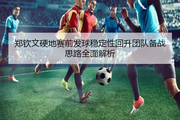 郑钦文硬地赛前发球稳定性回升团队备战思路全面解析